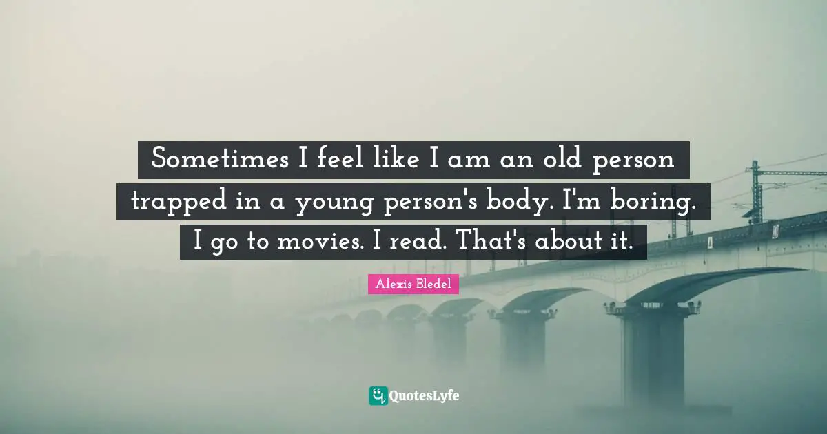 Sometimes I feel like I am an old person trapped in a young person's body. I'm boring. I go to movies. I read. That's about it.