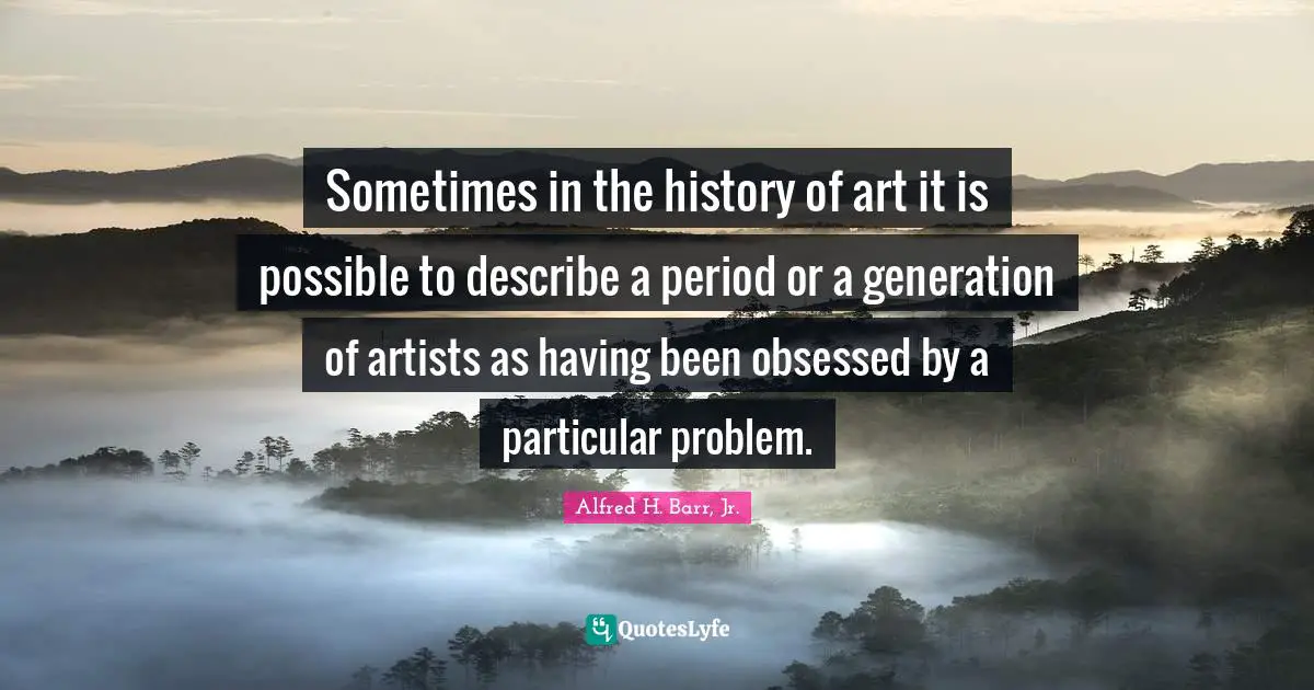 Alfred H. Barr, Jr. Quotes: "Sometimes in the history of art it is possible to describe a period or a generation of artists as having been obsessed by a particular problem."
