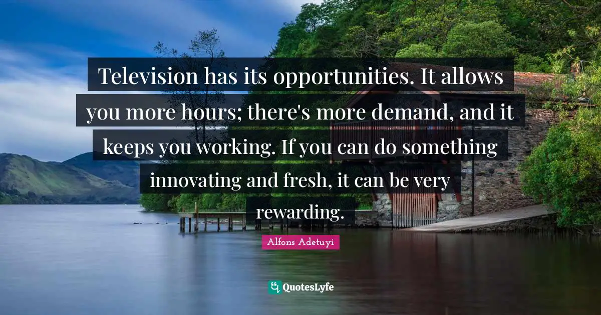 Television has its opportunities. It allows you more hours; there's more demand, and it keeps you working. If you can do something innovating and fresh, it can be very rewarding.