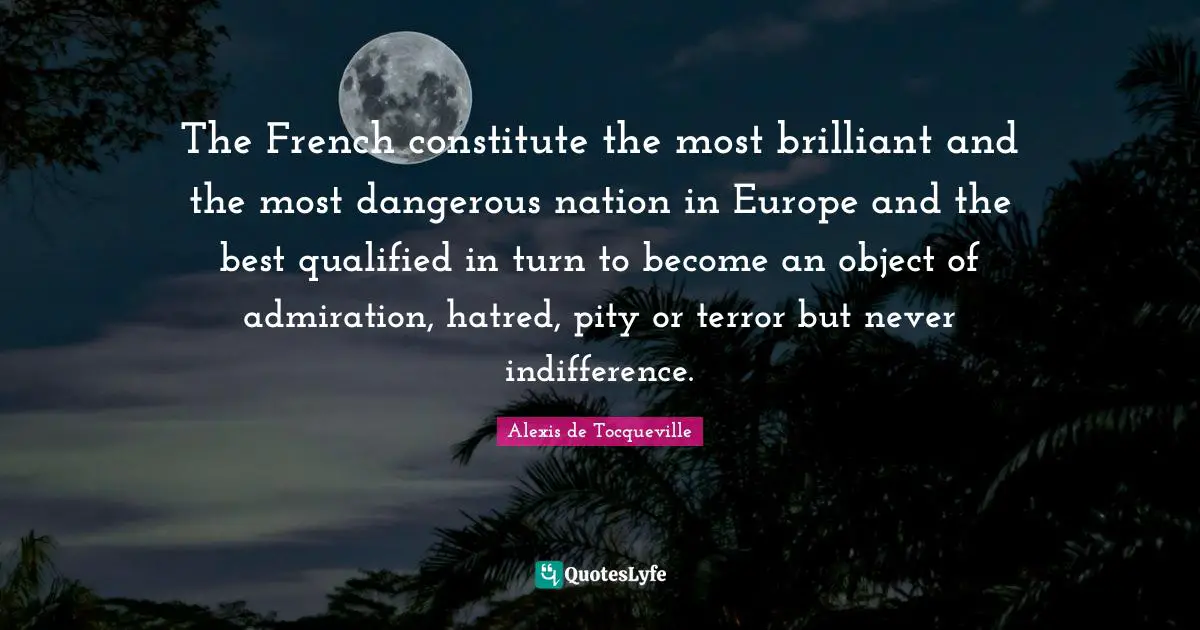 The French constitute the most brilliant and the most dangerous nation in Europe and the best qualified in turn to become an object of admiration, hatred, pity or terror but never indifference.
