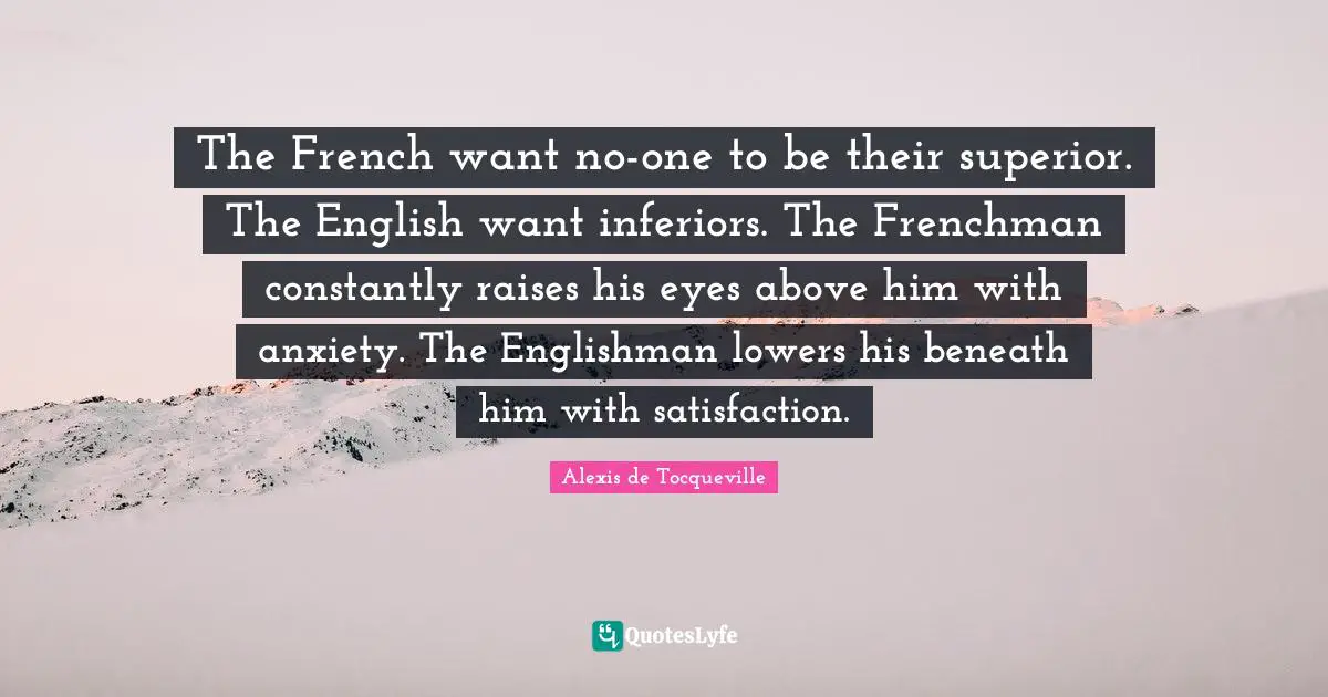 The French want no-one to be their superior. The English want inferiors. The Frenchman constantly raises his eyes above him with anxiety. The Englishman lowers his beneath him with satisfaction.