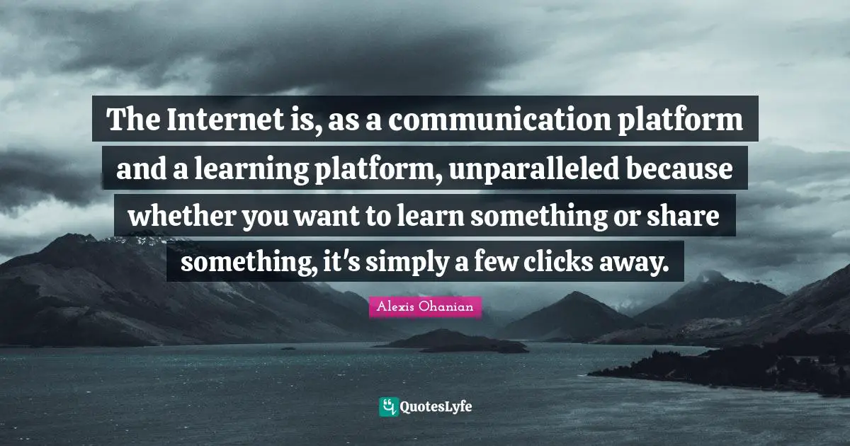 The Internet is, as a communication platform and a learning platform, unparalleled because whether you want to learn something or share something, it's simply a few clicks away.