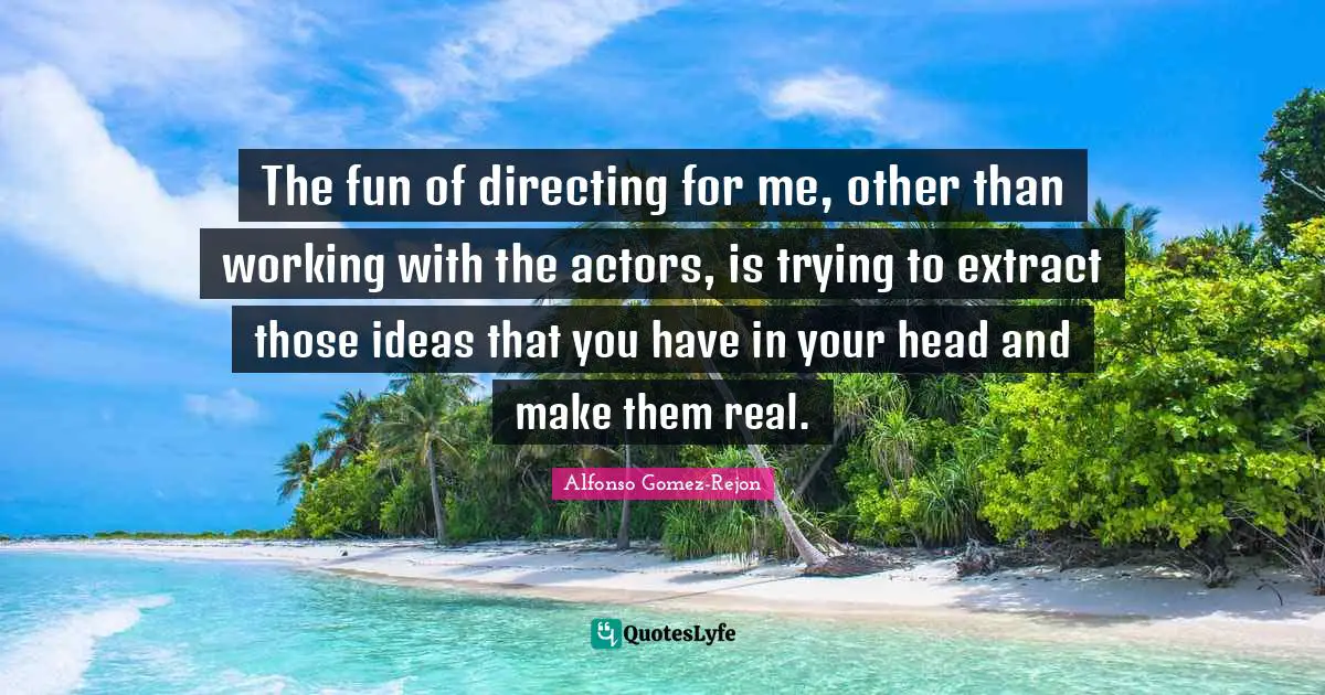 The fun of directing for me, other than working with the actors, is trying to extract those ideas that you have in your head and make them real.