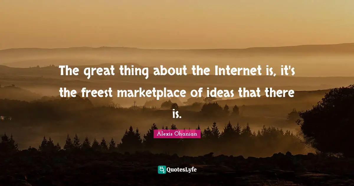 The great thing about the Internet is, it's the freest marketplace of ideas that there is.