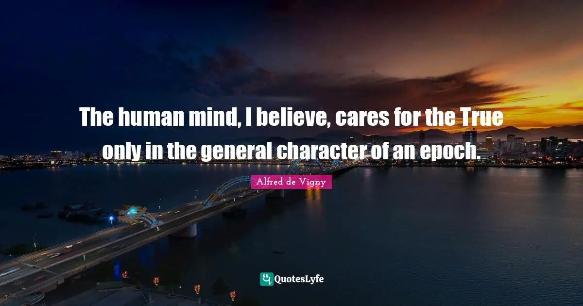 Alfred De Vigny Quotes: "The human mind, I believe, cares for the True only in the general character of an epoch."