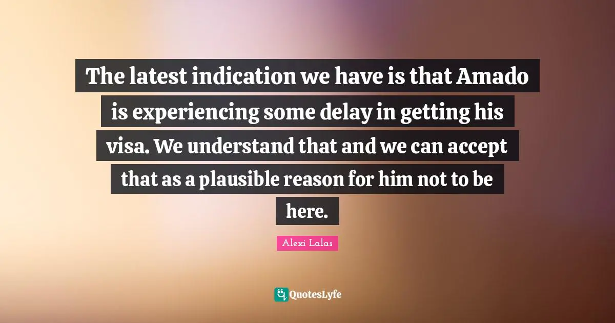 The latest indication we have is that Amado is experiencing some delay in getting his visa. We understand that and we can accept that as a plausible reason for him not to be here.