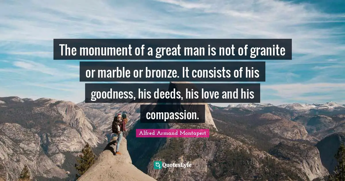 Monument Quotes: "The monument of a great man is not of granite or marble or bronze. It consists of his goodness, his deeds, his love and his compassion."