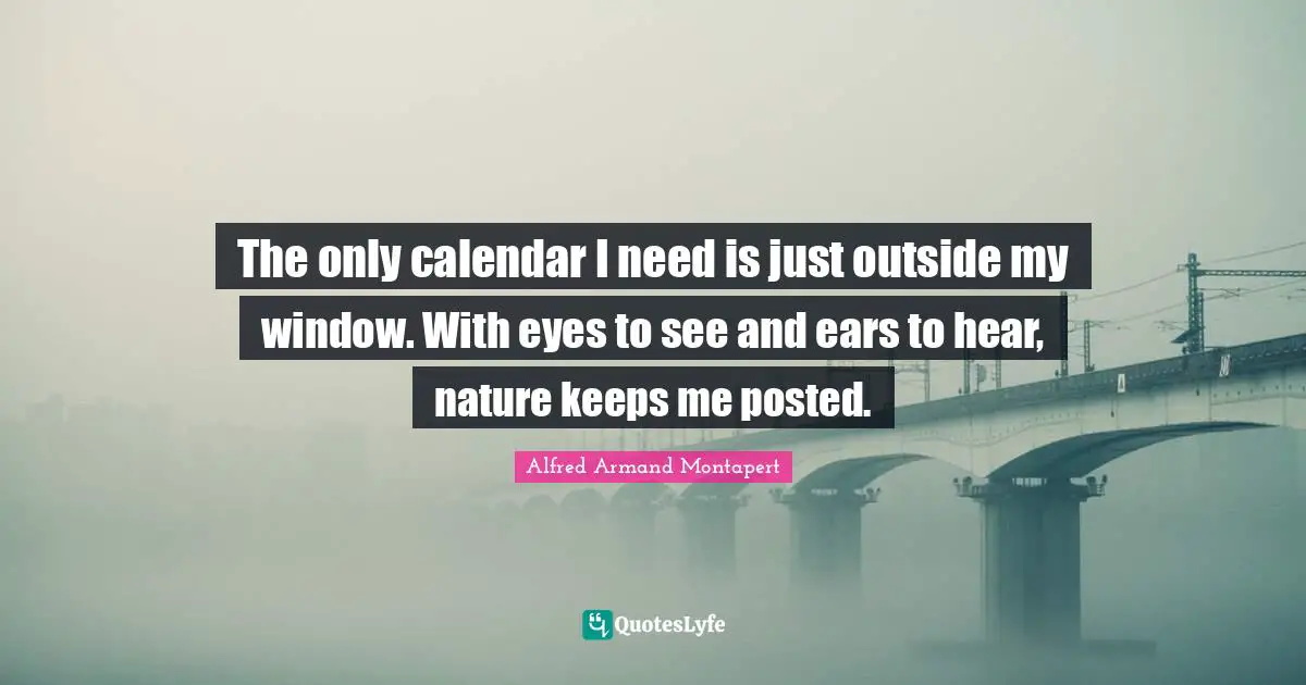Alfred Armand Montapert Quotes: "The only calendar I need is just outside my window. With eyes to see and ears to hear, nature keeps me posted."