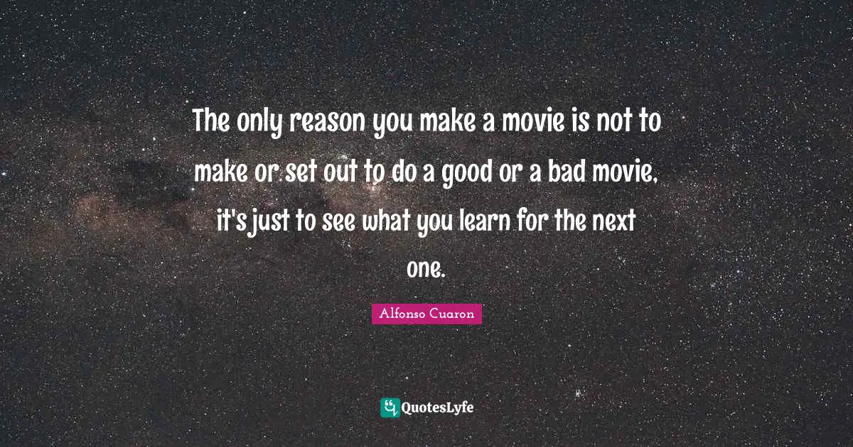 The only reason you make a movie is not to make or set out to do a good or a bad movie, it's just to see what you learn for the next one.