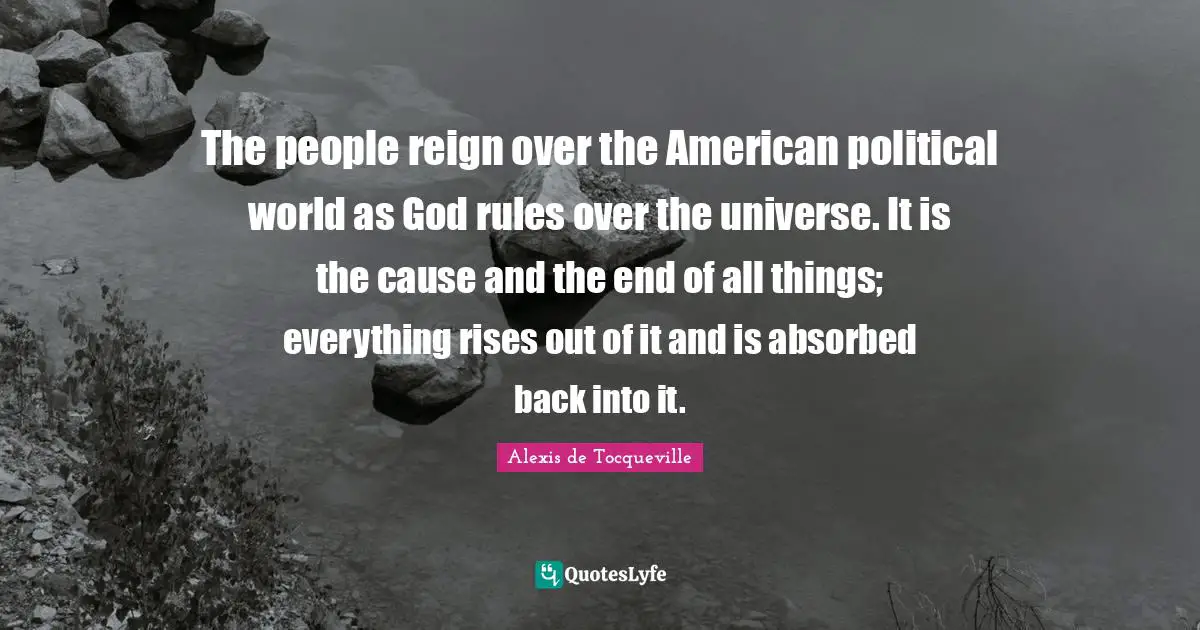The people reign over the American political world as God rules over the universe. It is the cause and the end of all things; everything rises out of it and is absorbed back into it.