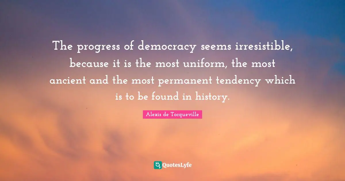 The progress of democracy seems irresistible, because it is the most uniform, the most ancient and the most permanent tendency which is to be found in history.