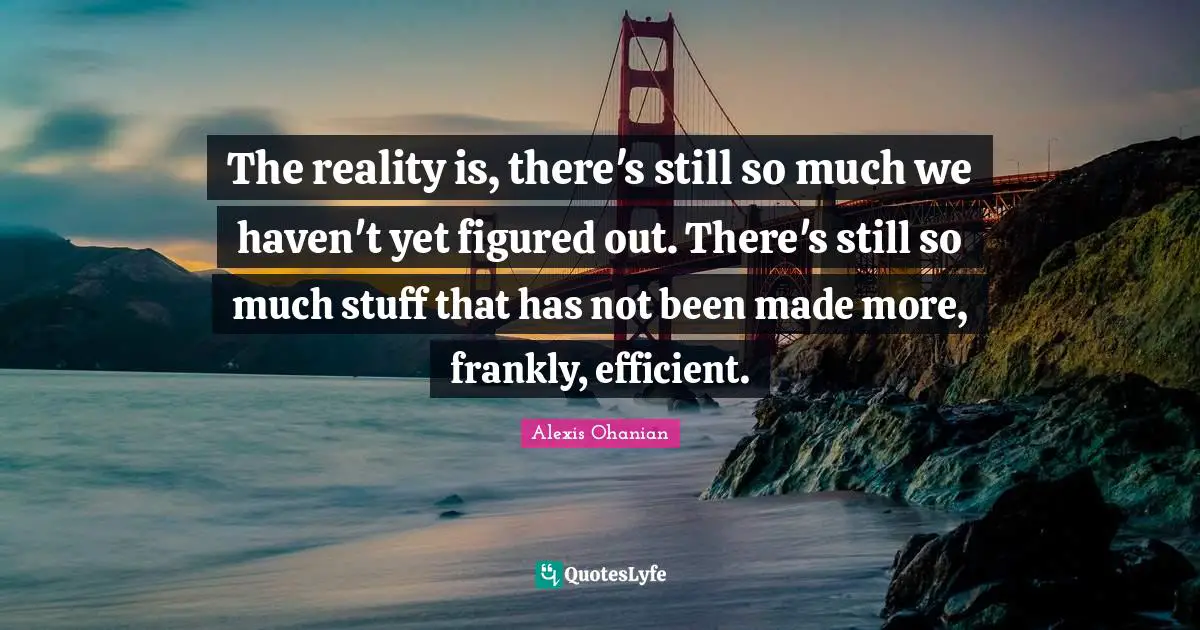 The reality is, there's still so much we haven't yet figured out. There's still so much stuff that has not been made more, frankly, efficient.