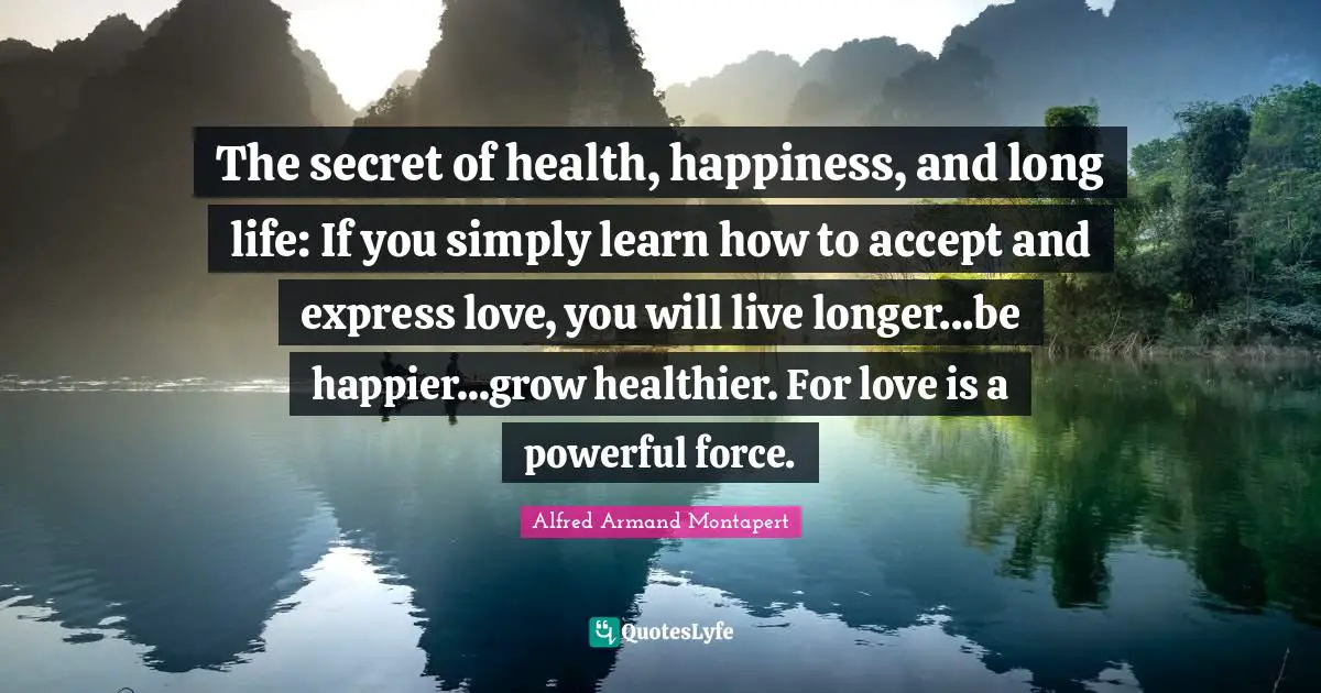 Alfred Armand Montapert Quotes: "The secret of health, happiness, and long life: If you simply learn how to accept and express love, you will live longer...be happier...grow healthier. For love is a powerful force."