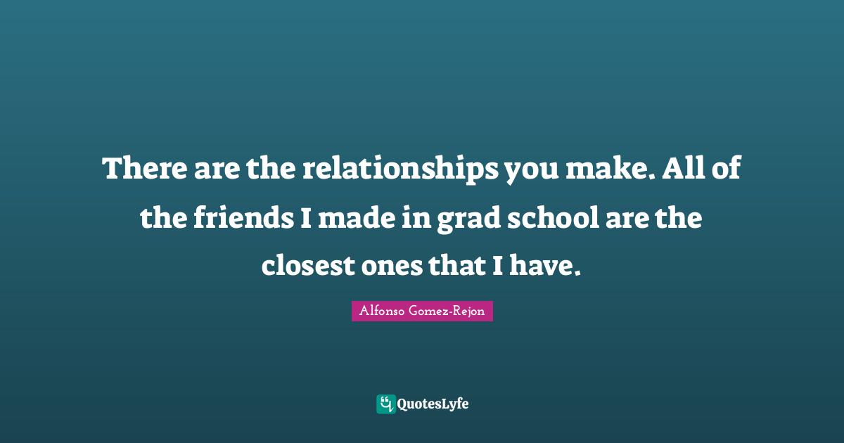 There are the relationships you make. All of the friends I made in grad school are the closest ones that I have.