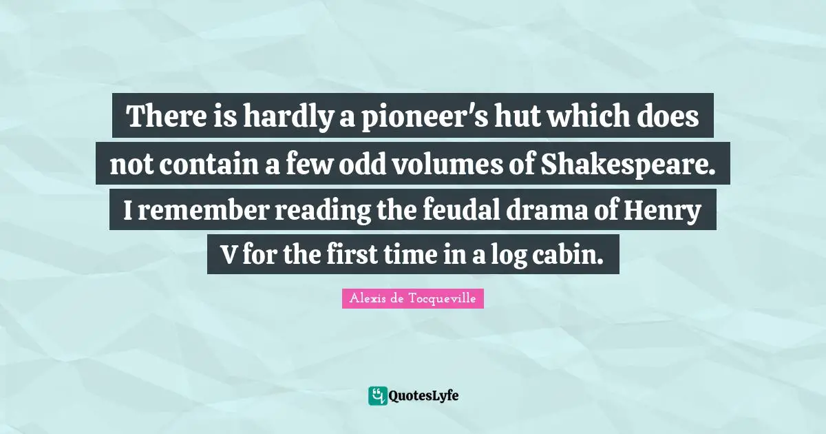 There is hardly a pioneer's hut which does not contain a few odd volumes of Shakespeare. I remember reading the feudal drama of Henry V for the first time in a log cabin.