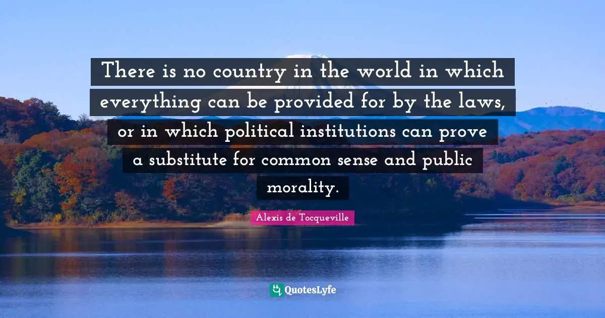 There is no country in the world in which everything can be provided for by the laws, or in which political institutions can prove a substitute for common sense and public morality.