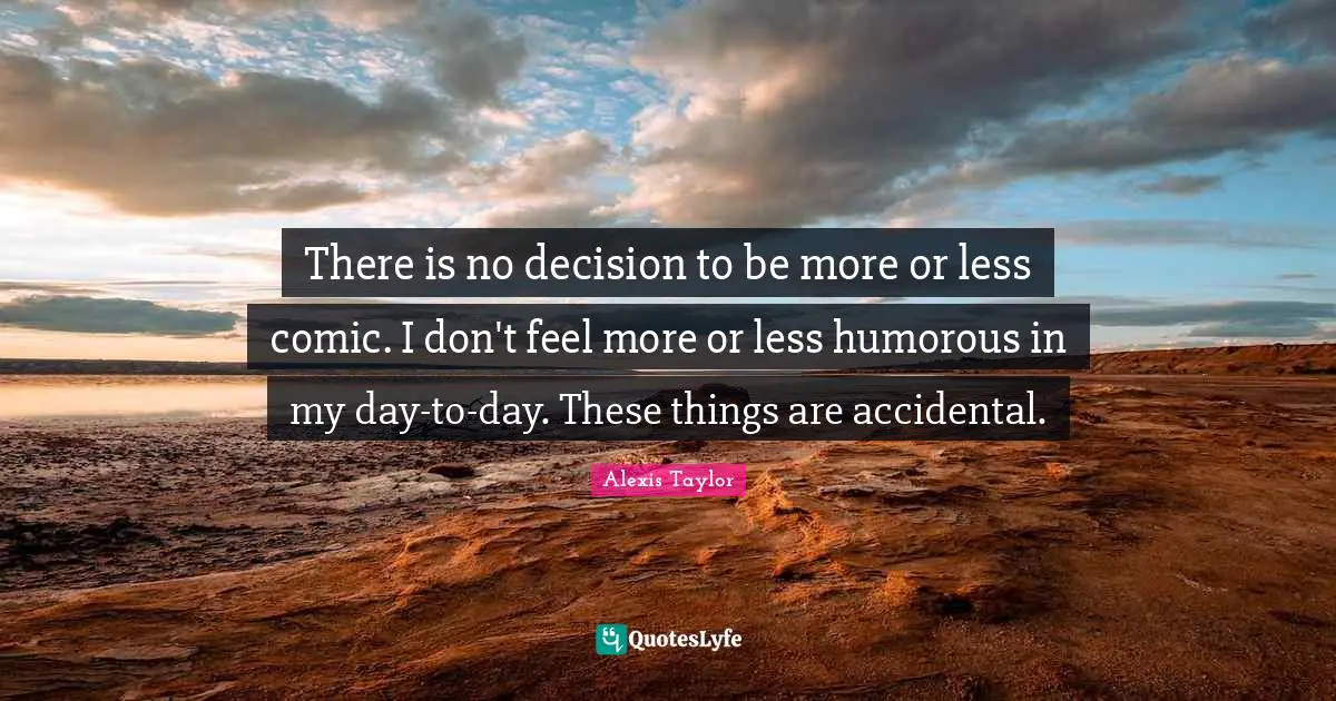 There is no decision to be more or less comic. I don't feel more or less humorous in my day-to-day. These things are accidental.