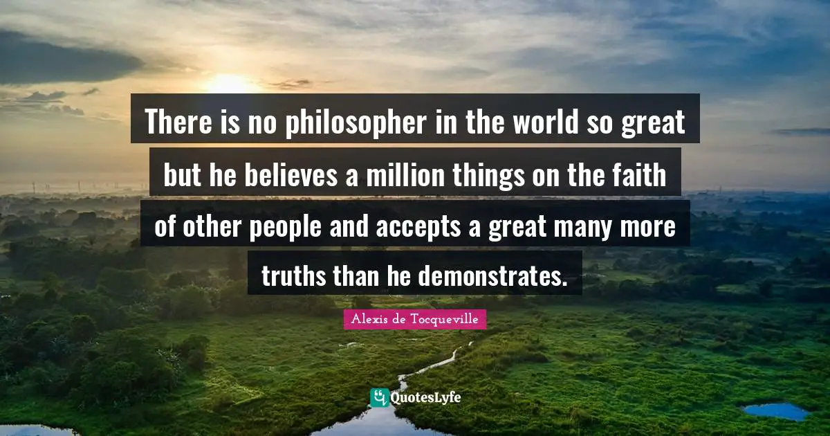 There is no philosopher in the world so great but he believes a million things on the faith of other people and accepts a great many more truths than he demonstrates.
