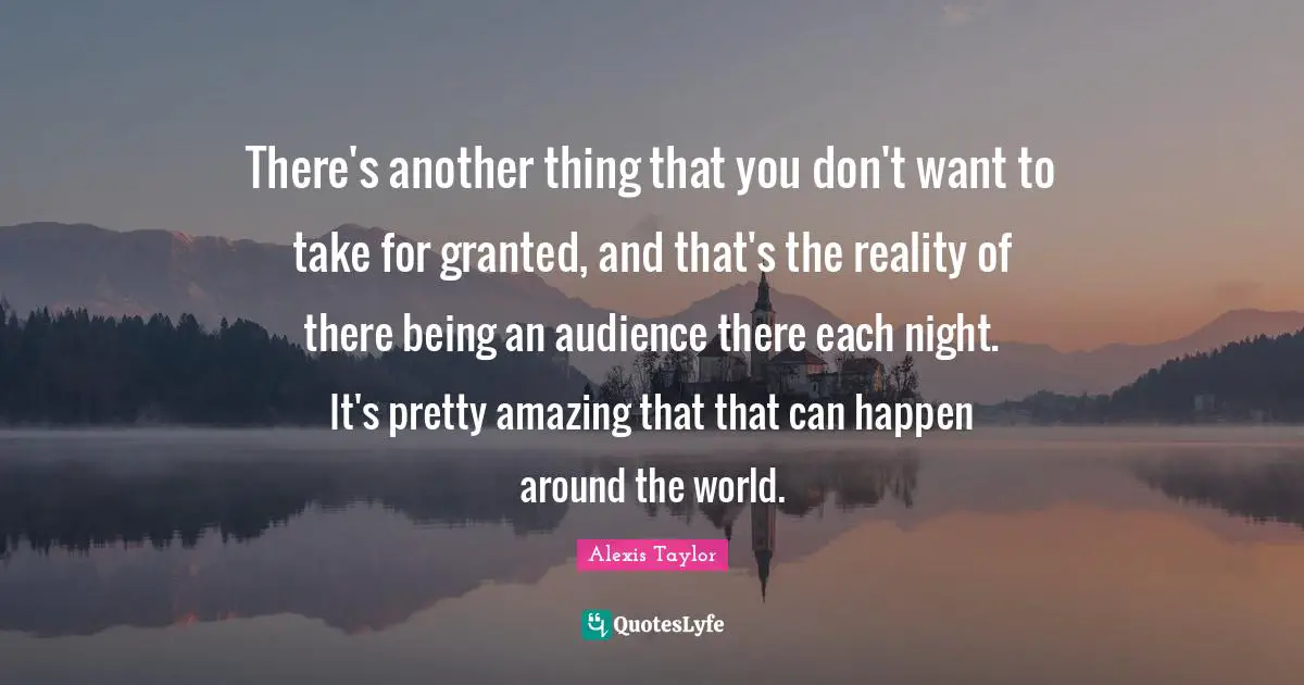 There's another thing that you don't want to take for granted, and that's the reality of there being an audience there each night. It's pretty amazing that that can happen around the world.