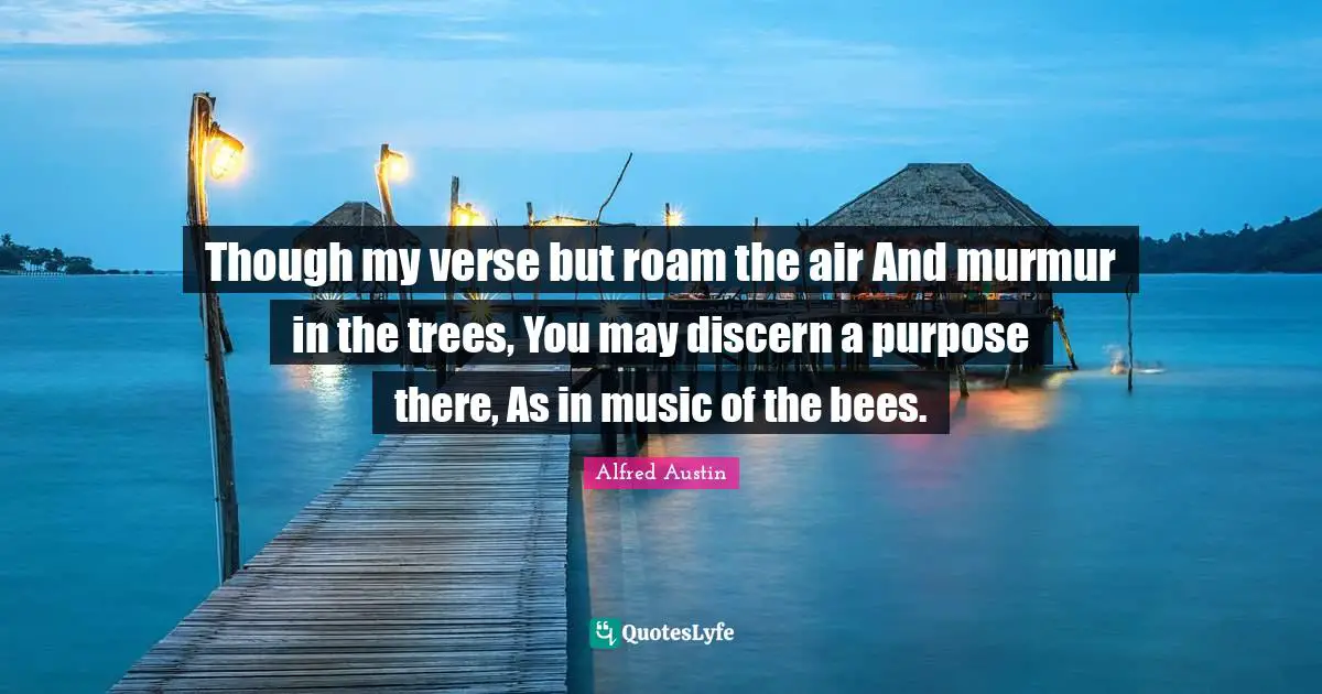 Though my verse but roam the air And murmur in the trees, You may discern a purpose there, As in music of the bees.