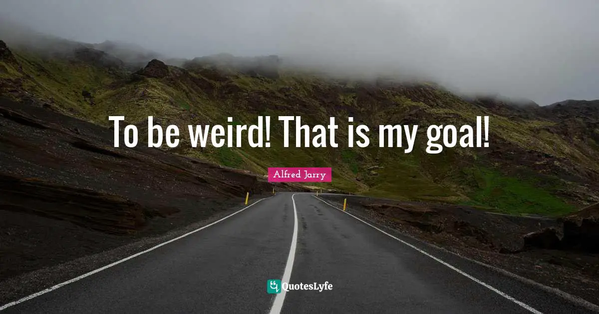 To be weird! That is my goal!