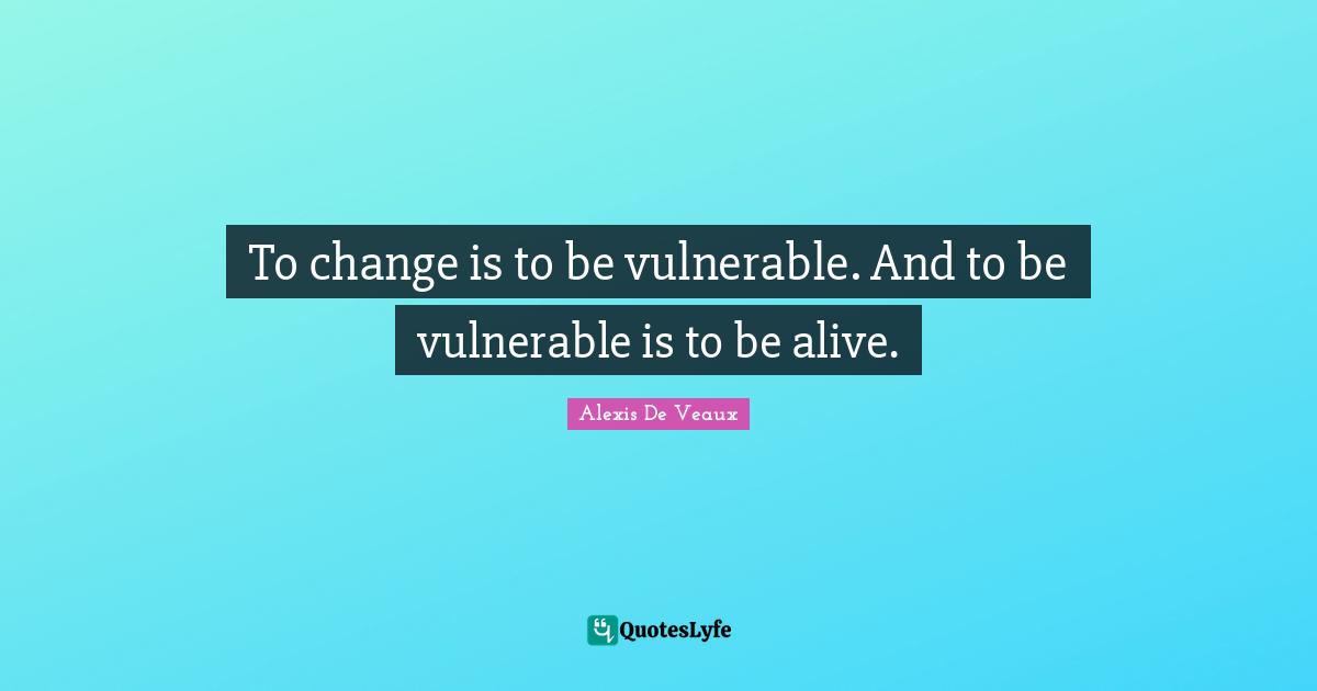To change is to be vulnerable. And to be vulnerable is to be alive.