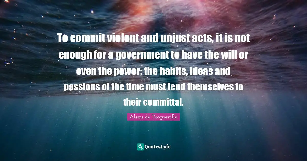 To commit violent and unjust acts, it is not enough for a government to have the will or even the power; the habits, ideas and passions of the time must lend themselves to their committal.