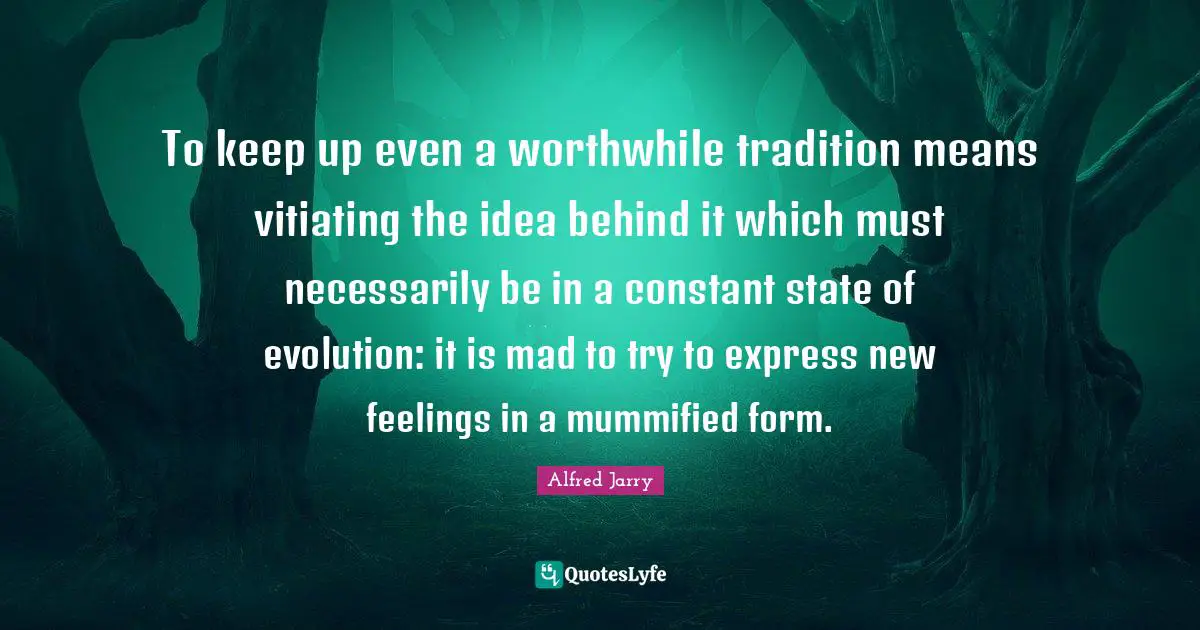 To keep up even a worthwhile tradition means vitiating the idea behind it which must necessarily be in a constant state of evolution: it is mad to try to express new feelings in a mummified form.