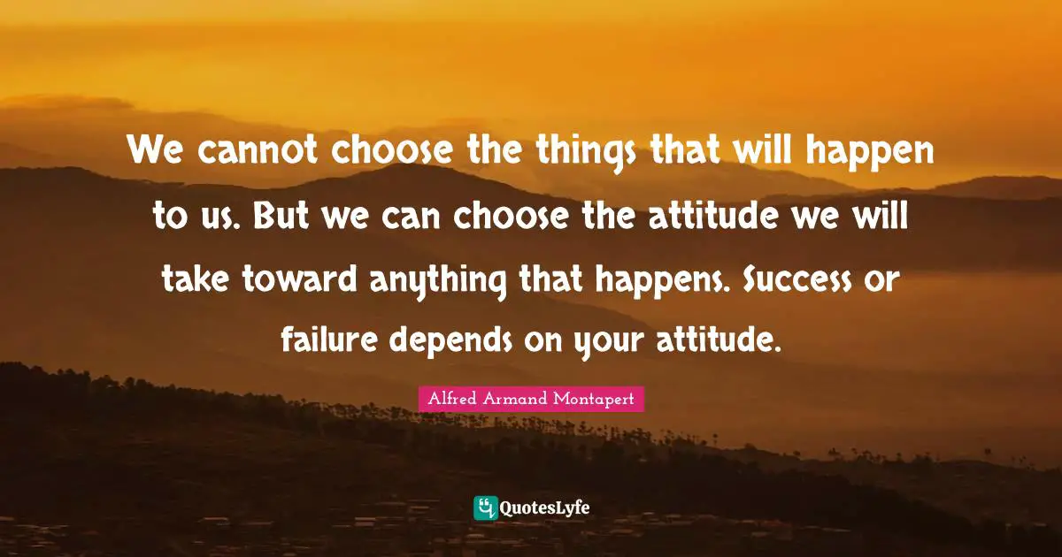 Alfred Armand Montapert Quotes: "We cannot choose the things that will happen to us. But we can choose the attitude we will take toward anything that happens. Success or failure depends on your attitude."
