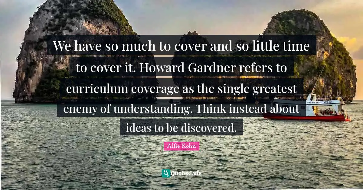 We have so much to cover and so little time to cover it. Howard Gardner refers to curriculum coverage as the single greatest enemy of understanding. Think instead about ideas to be discovered.