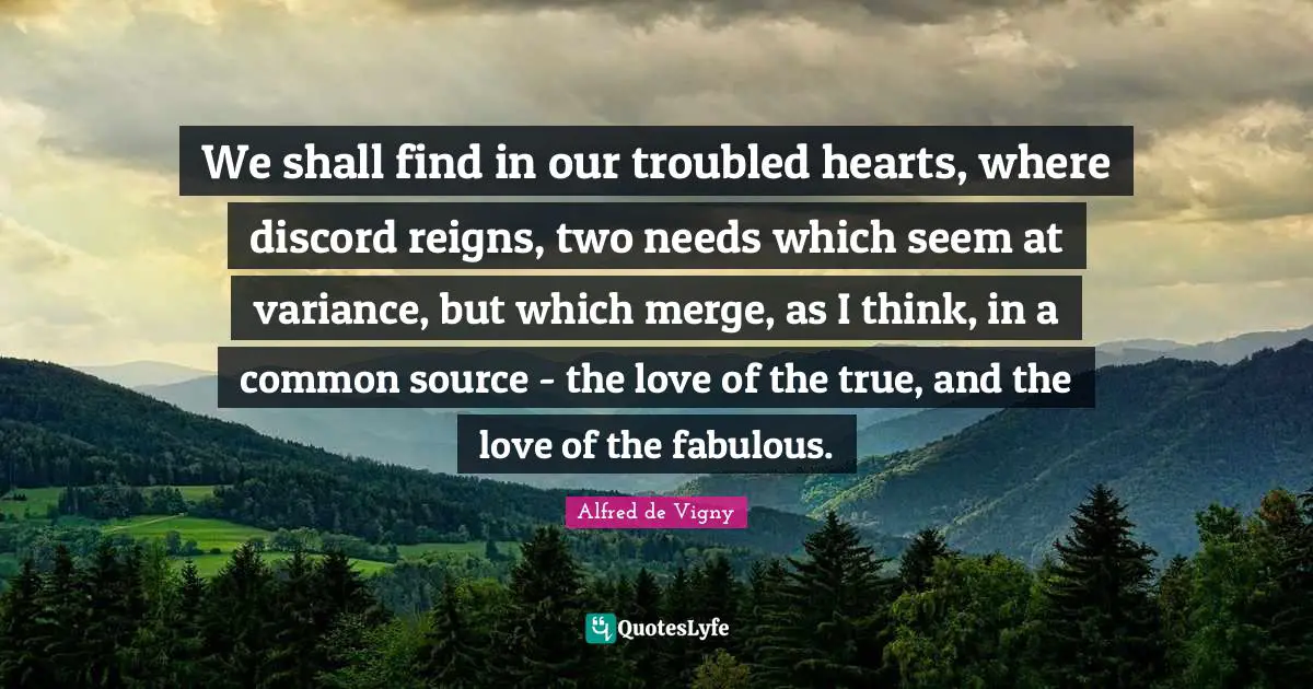 Alfred De Vigny Quotes: "We shall find in our troubled hearts, where discord reigns, two needs which seem at variance, but which merge, as I think, in a common source - the love of the true, and the love of the fabulous."