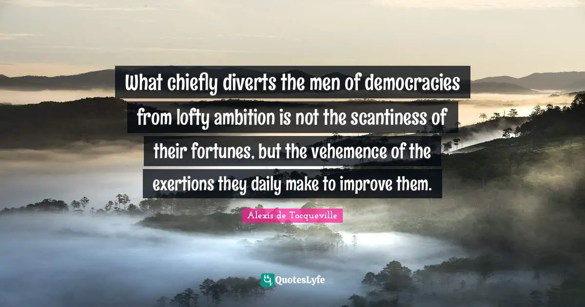 What chiefly diverts the men of democracies from lofty ambition is not the scantiness of their fortunes, but the vehemence of the exertions they daily make to improve them.
