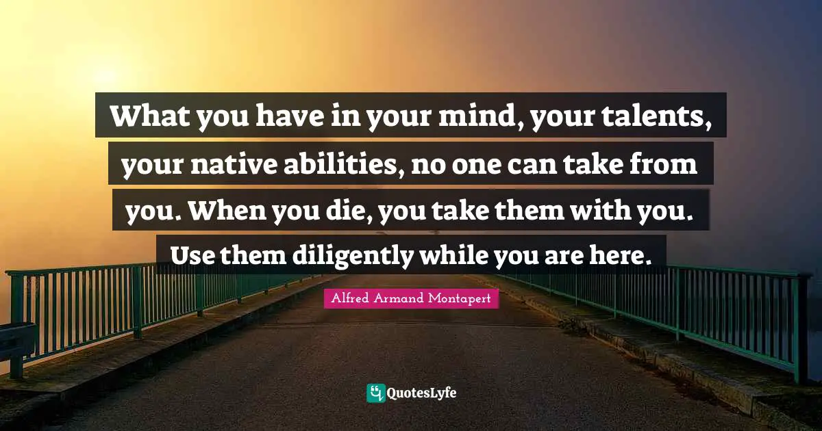 Alfred Armand Montapert Quotes: "What you have in your mind, your talents, your native abilities, no one can take from you. When you die, you take them with you. Use them diligently while you are here."