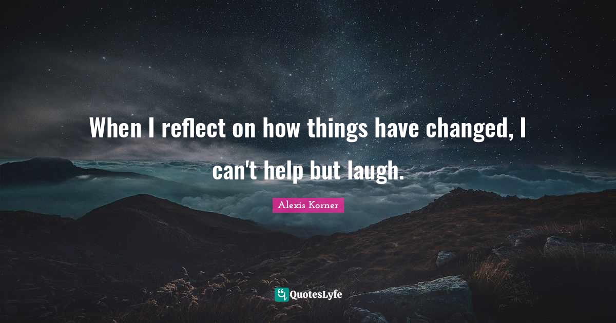 When I reflect on how things have changed, I can't help but laugh