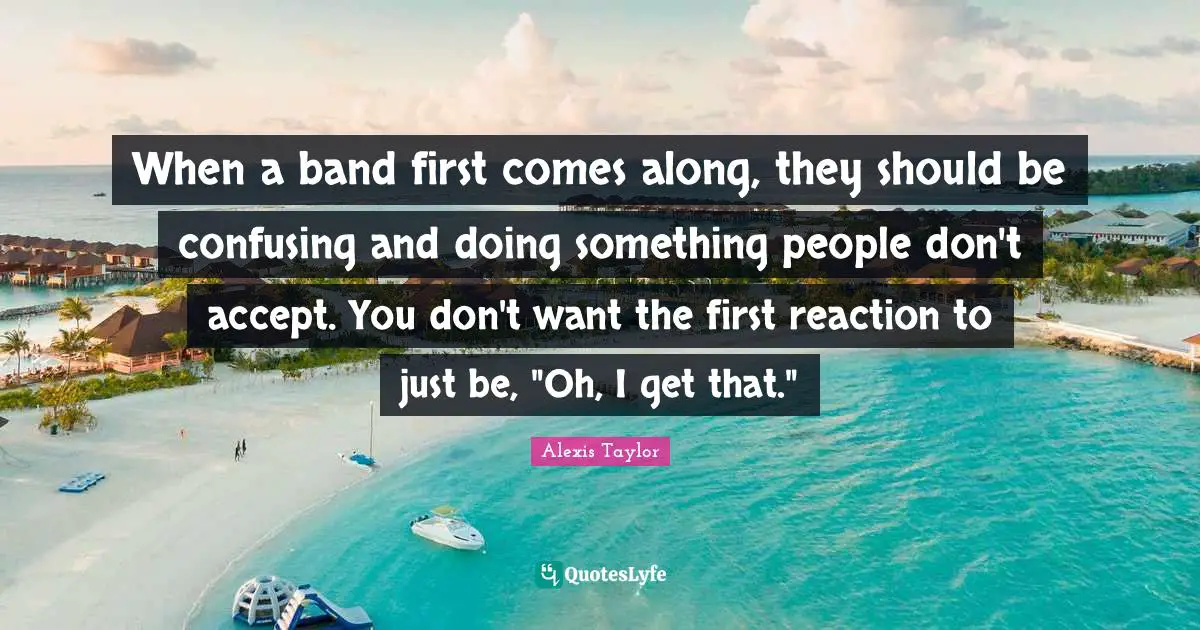 When a band first comes along, they should be confusing and doing something people don't accept. You don't want the first reaction to just be, "Oh, I get that."