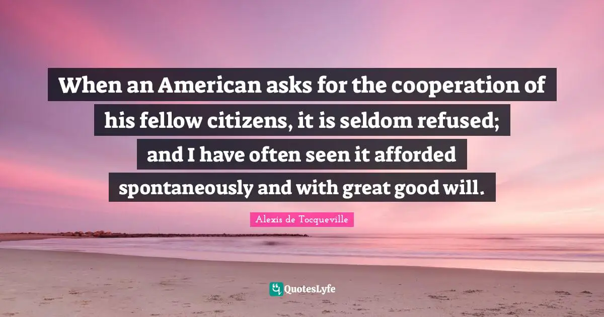 When an American asks for the cooperation of his fellow citizens, it is seldom refused; and I have often seen it afforded spontaneously and with great good will.
