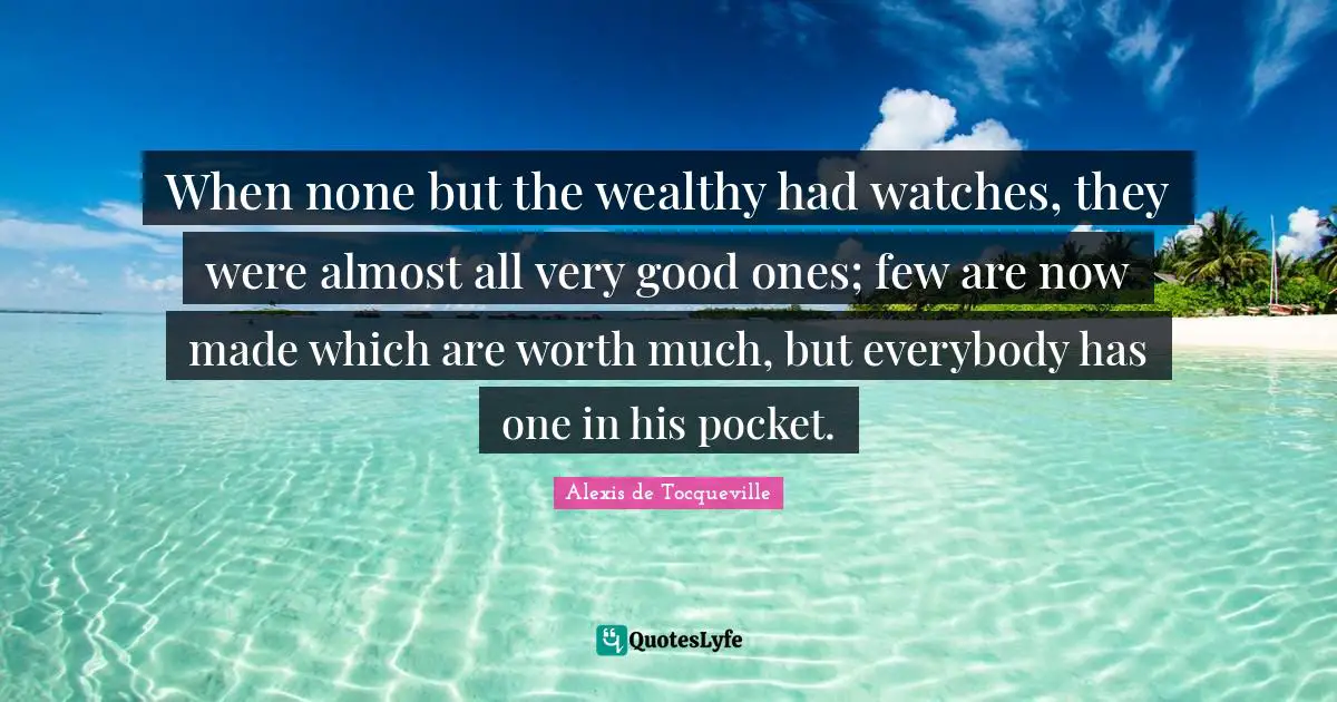When none but the wealthy had watches, they were almost all very good ones; few are now made which are worth much, but everybody has one in his pocket.
