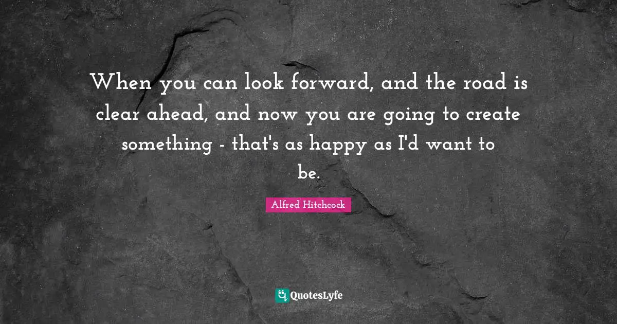 Alfred Hitchcock Quotes: "When you can look forward, and the road is clear ahead, and now you are going to create something - that's as happy as I'd want to be."