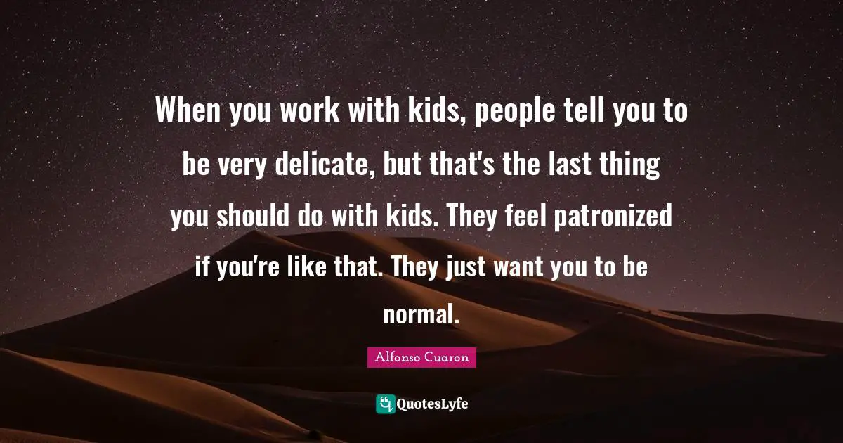 When you work with kids, people tell you to be very delicate, but that's the last thing you should do with kids. They feel patronized if you're like that. They just want you to be normal.