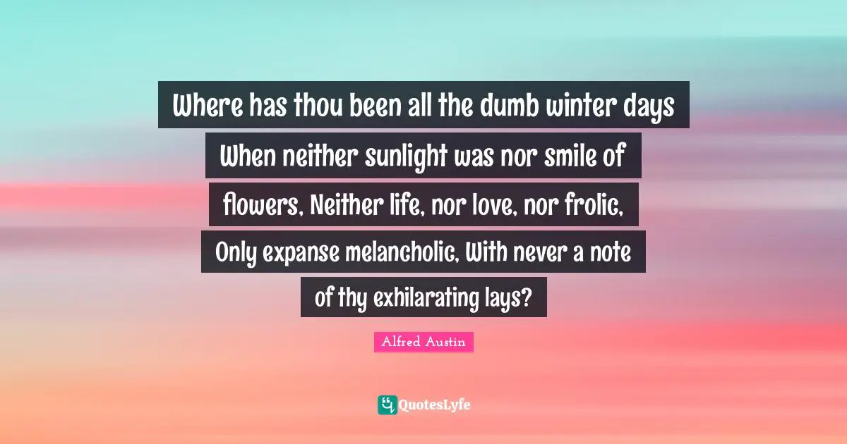 Exhilarating Quotes: "Where has thou been all the dumb winter days When neither sunlight was nor smile of flowers, Neither life, nor love, nor frolic, Only expanse melancholic, With never a note of thy exhilarating lays?"