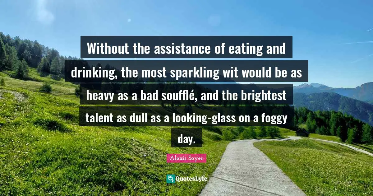 Eating And Drinking Quotes: "Without the assistance of eating and drinking, the most sparkling wit would be as heavy as a bad soufflé, and the brightest talent as dull as a looking-glass on a foggy day."