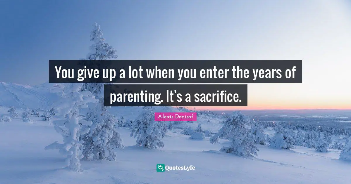 You give up a lot when you enter the years of parenting. It's a sacrifice.