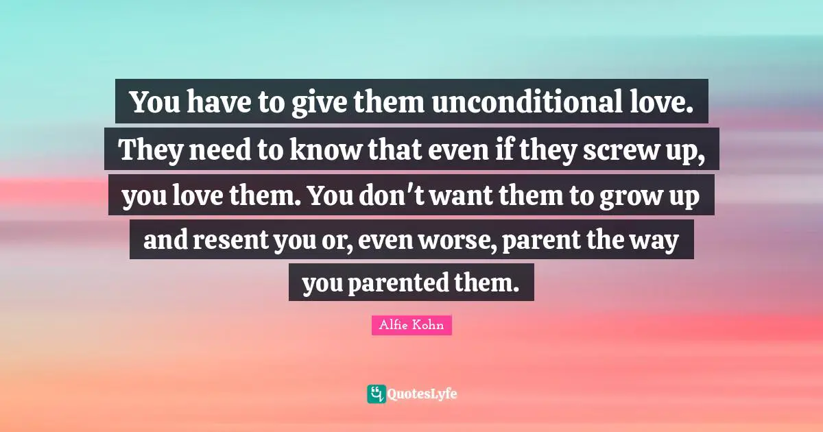 Unconditional Love Quotes: "You have to give them unconditional love. They need to know that even if they screw up, you love them. You don't want them to grow up and resent you or, even worse, parent the way you parented them."