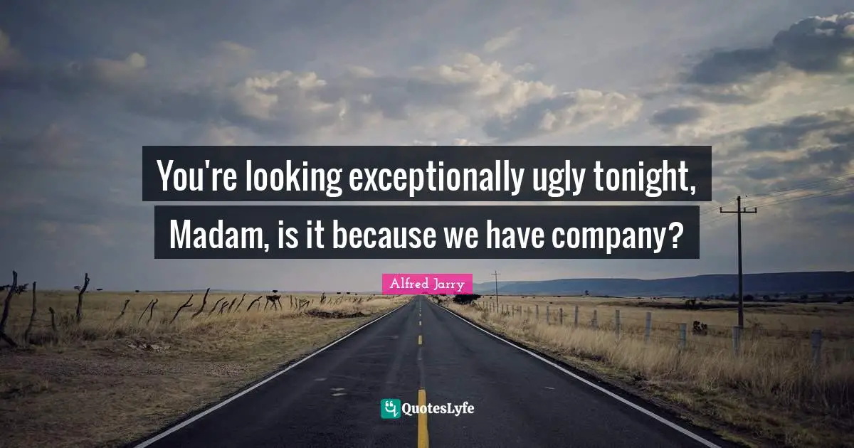 You're looking exceptionally ugly tonight, Madam, is it because we have company?