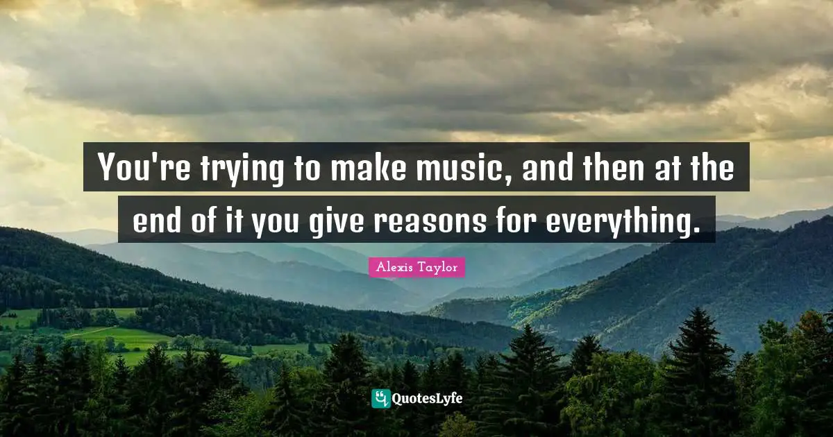 You're trying to make music, and then at the end of it you give reasons for everything.