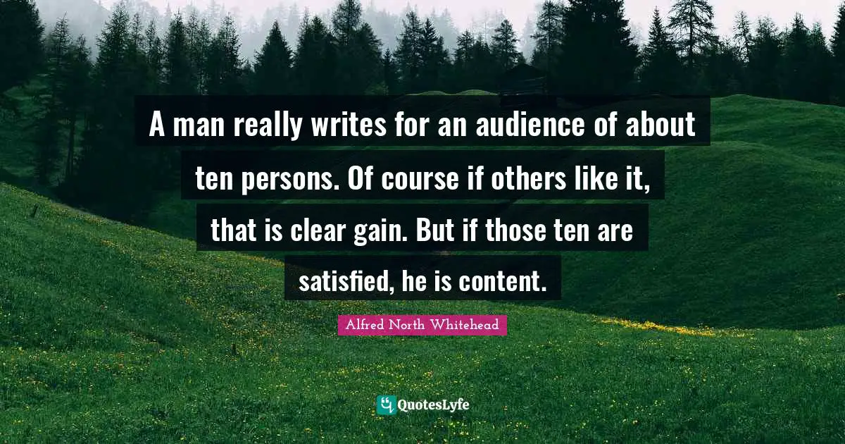A man really writes for an audience of about ten persons. Of course if others like it, that is clear gain. But if those ten are satisfied, he is content.