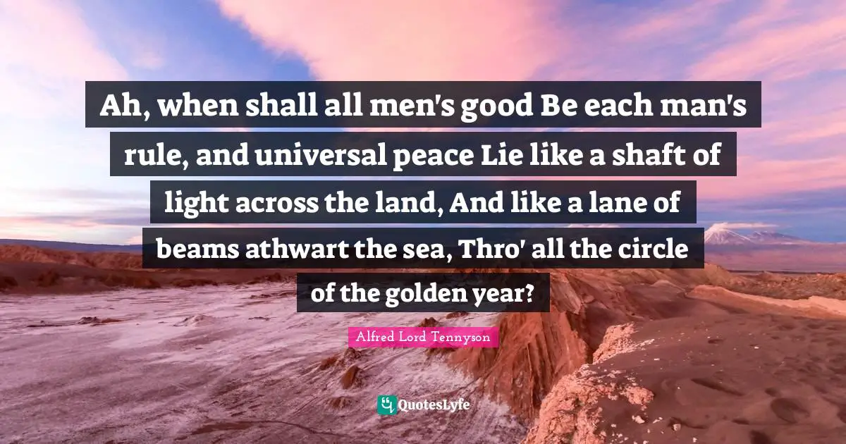 Ah, when shall all men's good Be each man's rule, and universal peace Lie like a shaft of light across the land, And like a lane of beams athwart the sea, Thro' all the circle of the golden year?