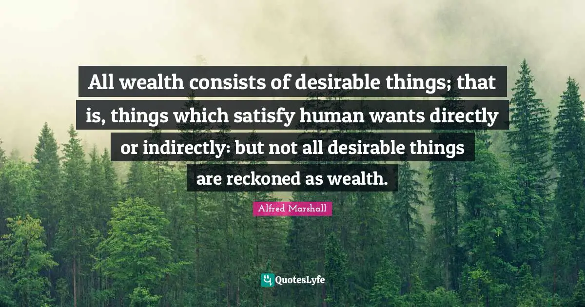 Alfred Marshall Quotes: "All wealth consists of desirable things; that is, things which satisfy human wants directly or indirectly: but not all desirable things are reckoned as wealth."
