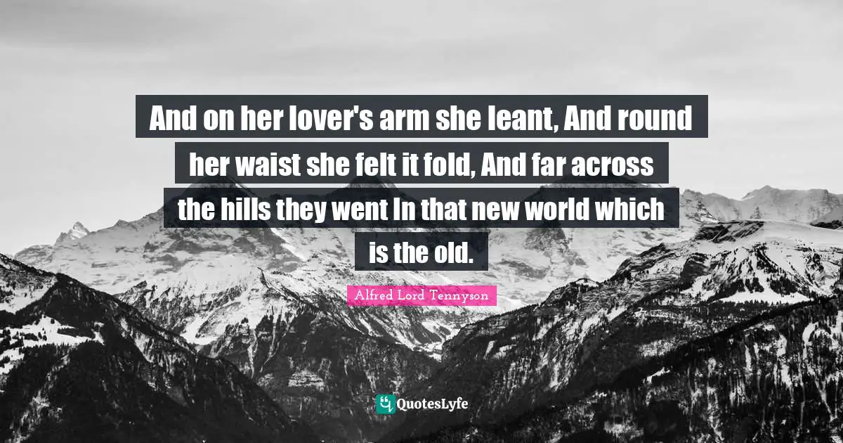 And on her lover's arm she leant, And round her waist she felt it fold, And far across the hills they went In that new world which is the old.