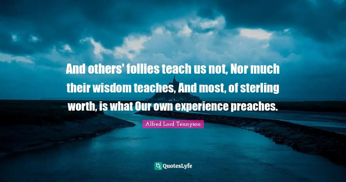 And others' follies teach us not, Nor much their wisdom teaches, And most, of sterling worth, is what Our own experience preaches.